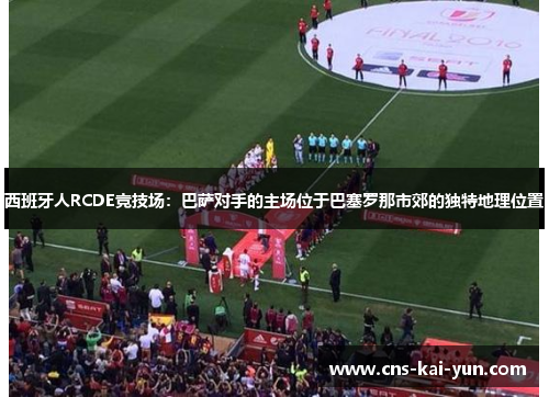 西班牙人RCDE竞技场:巴萨对手的主场位于巴塞罗那市郊的独特地理位置 西班牙人RCDE竞技场:巴萨对手的主场位于巴塞罗那市郊的独特地理位置