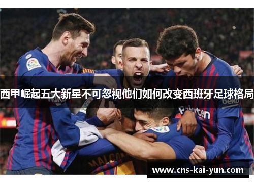 西甲崛起五大新星不可忽视他们如何改变西班牙足球格局 西甲崛起五大新星不可忽视他们如何改变西班牙足球格局