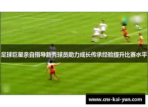 足球巨星亲自指导新秀球员助力成长传承经验提升比赛水平