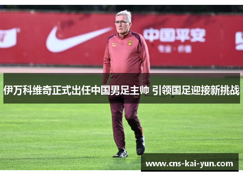 伊万科维奇正式出任中国男足主帅 引领国足迎接新挑战