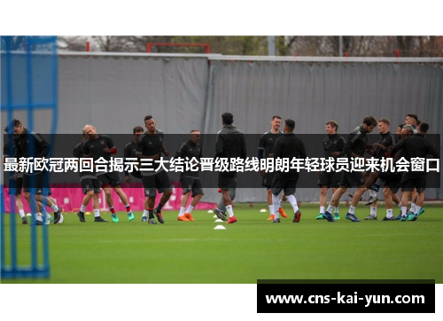 最新欧冠两回合揭示三大结论晋级路线明朗年轻球员迎来机会窗口 最新欧冠两回合揭示三大结论晋级路线明朗年轻球员迎来机会窗口